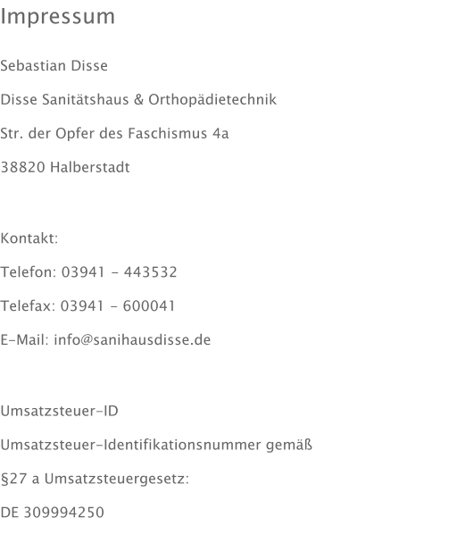 Impressum  Sebastian Disse Disse Sanittshaus & Orthopdietechnik Str. der Opfer des Faschismus 4a 38820 Halberstadt  Kontakt: Telefon: 03941 - 443532 Telefax: 03941 - 600041 E-Mail: info@sanihausdisse.de  Umsatzsteuer-ID Umsatzsteuer-Identifikationsnummer gem  27 a Umsatzsteuergesetz: DE 309994250