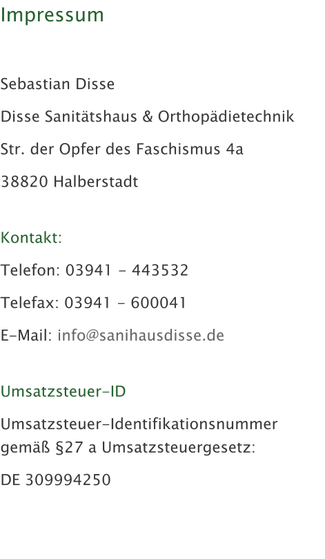 Impressum   Sebastian Disse Disse Sanittshaus & Orthopdietechnik Str. der Opfer des Faschismus 4a 38820 Halberstadt  Kontakt: Telefon: 03941 - 443532 Telefax: 03941 - 600041 E-Mail: info@sanihausdisse.de  Umsatzsteuer-ID Umsatzsteuer-Identifikationsnummer gem 27 a Umsatzsteuergesetz: DE 309994250